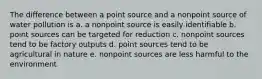 The difference between a point source and a nonpoint source of water pollution is a. a nonpoint source is easily identifiable b. point sources can be targeted for reduction c. nonpoint sources tend to be factory outputs d. point sources tend to be agricultural in nature e. nonpoint sources are less harmful to the environment