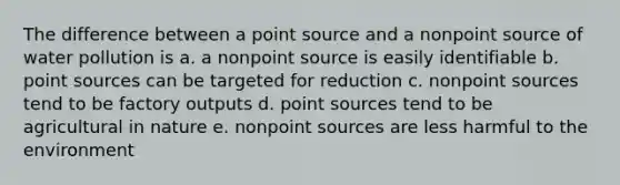 The difference between a point source and a nonpoint source of water pollution is a. a nonpoint source is easily identifiable b. point sources can be targeted for reduction c. nonpoint sources tend to be factory outputs d. point sources tend to be agricultural in nature e. nonpoint sources are less harmful to the environment