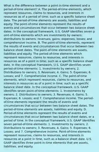 What is the difference between a​ point-in-time element and a​ period-of-time element? A. The ​period-of-time​ elements, which represent​ resources, claims to​ resources, and interests in resources as of a period of​ time; such as a specific balance sheet date. The ​period-of-time elements are​ assets, liabilities and equity. The p​oint-of-time elements represent the results of events and circumstances that occur between two balance sheet dates. In the conceptual​ framework, U.S. GAAP identifies seven p​oint-of-time elements which are investments by​ owners; distributions to​ owners; revenues;​ gains; expenses;​ losses; and comprehensive income. B. The p​oint-of-time​ elements, represent the results of events and circumstances that occur between two balance sheet dates. The p​oint-of-time elements are​ assets, liabilities and equity. The ​period-of-time elements which represent​ resources, claims to​ resources, and interests in resources as of a point in​ time; such as a specific balance sheet date. In the conceptual​ framework, U.S. GAAP identifies seven ​period-of-time elements​: 1. Investments by​ owners; 2. Distributions to​ owners; 3.​ Revenues; 4.​ Gains; 5.​ Expenses; 6.​ Losses; and 7. Comprehensive income. C. The p​oint-of-time​ elements, which represent​ resources, claims to​ resources, and interests in resources as of a point in​ time; such as a specific balance sheet date. In the conceptual​ framework, U.S. GAAP identifies seven p​oint-of-time ​elements: 1. Investments by​ owners; 2. Distributions to​ owners; 3.​ Revenues; 4.​ Gains; 5.​ Expenses; 6.​ Losses; and 7. Comprehensive income. The ​period-of-time elements represent the results of events and circumstances that occur between two balance sheet dates. The ​period-of-time elements are​ assets, liabilities and equity. D. ​Period-of-time elements represent the results of events and circumstances that occur between two balance sheet​ dates, or a period of time. In the conceptual​ framework, U.S. GAAP identifies seven​ period-of-time elements: 1. Investments by​ owners; 2. Distributions to​ owners; 3.​ Revenues; 4.​ Gains; 5.​ Expenses; 6.​ Losses; and 7. Comprehensive income.​ Point-of-time elements represent​ resources, claims to​ resources, and interests in resources at a point in​ time, such as a balance sheet date. U.S. GAAP identifies three​ point-in-time elements that are​ assets, liabilities, and equity.