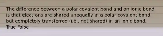 The difference between a polar covalent bond and an ionic bond is that electrons are shared unequally in a polar covalent bond but completely transferred (i.e., not shared) in an ionic bond. True False