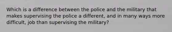 Which is a difference between the police and the military that makes supervising the police a different, and in many ways more difficult, job than supervising the military?