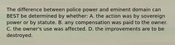 The difference between police power and eminent domain can BEST be determined by whether: A. the action was by sovereign power or by statute. B. any compensation was paid to the owner. C. the owner's use was affected. D. the improvements are to be destroyed.