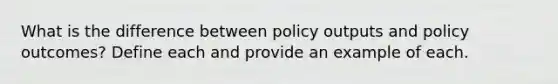 What is the difference between policy outputs and policy outcomes? Define each and provide an example of each.