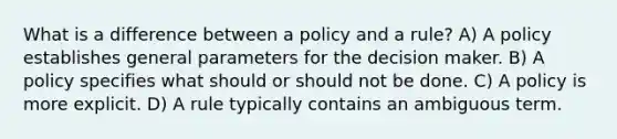 What is a difference between a policy and a rule? A) A policy establishes general parameters for the decision maker. B) A policy specifies what should or should not be done. C) A policy is more explicit. D) A rule typically contains an ambiguous term.