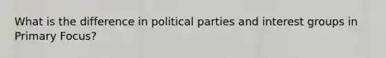 What is the difference in political parties and interest groups in Primary Focus?