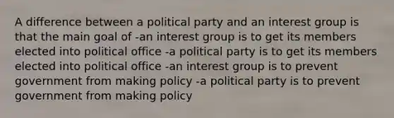 A difference between a political party and an interest group is that the main goal of -an interest group is to get its members elected into political office -a political party is to get its members elected into political office -an interest group is to prevent government from making policy -a political party is to prevent government from making policy