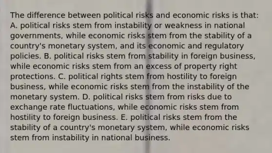 The difference between political risks and economic risks is that: A. political risks stem from instability or weakness in national governments, while economic risks stem from the stability of a country's monetary system, and its economic and regulatory policies. B. political risks stem from stability in foreign business, while economic risks stem from an excess of property right protections. C. political rights stem from hostility to foreign business, while economic risks stem from the instability of the monetary system. D. political risks stem from risks due to exchange rate fluctuations, while economic risks stem from hostility to foreign business. E. political risks stem from the stability of a country's monetary system, while economic risks stem from instability in national business.