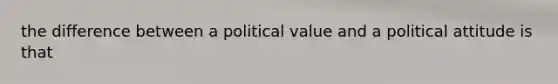 the difference between a political value and a political attitude is that