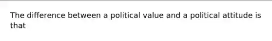 The difference between a political value and a political attitude is that