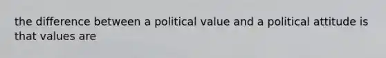 the difference between a political value and a political attitude is that values are