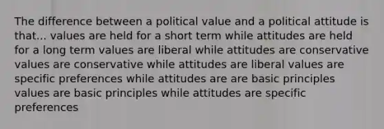 The difference between a political value and a political attitude is that... values are held for a short term while attitudes are held for a long term values are liberal while attitudes are conservative values are conservative while attitudes are liberal values are specific preferences while attitudes are are basic principles values are basic principles while attitudes are specific preferences