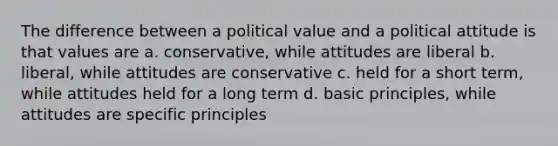 The difference between a political value and a political attitude is that values are a. conservative, while attitudes are liberal b. liberal, while attitudes are conservative c. held for a short term, while attitudes held for a long term d. basic principles, while attitudes are specific principles