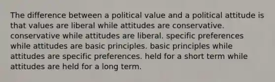 The difference between a political value and a political attitude is that values are liberal while attitudes are conservative. conservative while attitudes are liberal. specific preferences while attitudes are basic principles. basic principles while attitudes are specific preferences. held for a short term while attitudes are held for a long term.