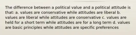 The difference between a political value and a political attitude is that: a. values are conservative while attitudes are liberal b. values are liberal while attitudes are conservative c. values are held for a short term while attitudes are for a long term d. values are basic principles while attitudes are specific preferences