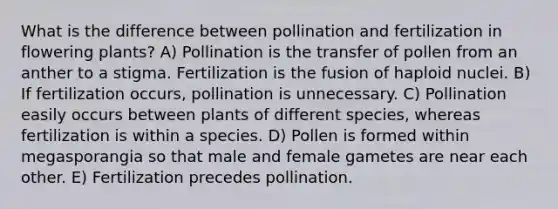 What is the difference between pollination and fertilization in flowering plants? A) Pollination is the transfer of pollen from an anther to a stigma. Fertilization is the fusion of haploid nuclei. B) If fertilization occurs, pollination is unnecessary. C) Pollination easily occurs between plants of different species, whereas fertilization is within a species. D) Pollen is formed within megasporangia so that male and female gametes are near each other. E) Fertilization precedes pollination.