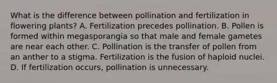 What is the difference between pollination and fertilization in flowering plants? A. Fertilization precedes pollination. B. Pollen is formed within megasporangia so that male and female gametes are near each other. C. Pollination is the transfer of pollen from an anther to a stigma. Fertilization is the fusion of haploid nuclei. D. If fertilization occurs, pollination is unnecessary.