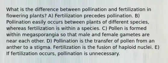 What is the difference between pollination and fertilization in flowering plants? A) Fertilization precedes pollination. B) Pollination easily occurs between plants of different species, whereas fertilization is within a species. C) Pollen is formed within megasporangia so that male and female gametes are near each other. D) Pollination is the transfer of pollen from an anther to a stigma. Fertilization is the fusion of haploid nuclei. E) If fertilization occurs, pollination is unnecessary.