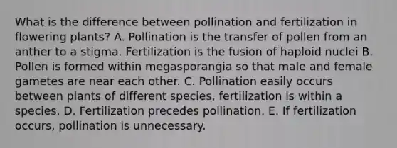 What is the difference between pollination and fertilization in flowering plants? A. Pollination is the transfer of pollen from an anther to a stigma. Fertilization is the fusion of haploid nuclei B. Pollen is formed within megasporangia so that male and female gametes are near each other. C. Pollination easily occurs between plants of different species, fertilization is within a species. D. Fertilization precedes pollination. E. If fertilization occurs, pollination is unnecessary.