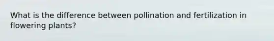 What is the difference between pollination and fertilization in flowering plants?