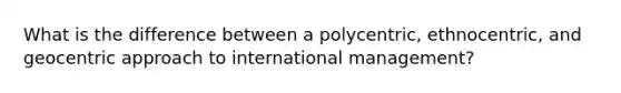 What is the difference between a polycentric, ethnocentric, and geocentric approach to international management?