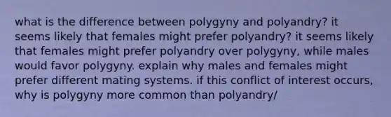 what is the difference between polygyny and polyandry? it seems likely that females might prefer polyandry? it seems likely that females might prefer polyandry over polygyny, while males would favor polygyny. explain why males and females might prefer different mating systems. if this conflict of interest occurs, why is polygyny more common than polyandry/