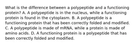 What is the difference between a polypeptide and a functioning protein? A. A polypeptide is in the nucleus, while a functioning protein is found in the cytoplasm. B. A polypeptide is a functioning protein that has been correctly folded and modified. C. A polypeptide is made of mRNA, while a protein is made of amino acids. D. A functioning protein is a polypeptide that has been correctly folded and modified.