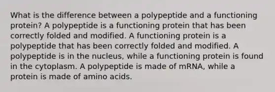 What is the difference between a polypeptide and a functioning protein? A polypeptide is a functioning protein that has been correctly folded and modified. A functioning protein is a polypeptide that has been correctly folded and modified. A polypeptide is in the nucleus, while a functioning protein is found in the cytoplasm. A polypeptide is made of mRNA, while a protein is made of amino acids.