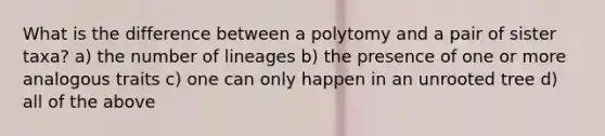 What is the difference between a polytomy and a pair of sister taxa? a) the number of lineages b) the presence of one or more analogous traits c) one can only happen in an unrooted tree d) all of the above