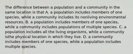 The difference between a population and a community in the same location is that A. a population includes members of one species, while a community includes its nonliving environmental resources. B. a population includes members of one species, while a community includes populations of multiple species. C. a population includes all the living organisms, while a community isthe physical location in which they live. D. a community includes members of one species, while a population includes multiple species.