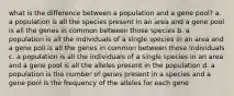 what is the difference between a population and a gene pool? a. a population is all the species present in an area and a gene pool is all the genes in common between those species b. a population is all the individuals of a single species in an area and a gene poll is all the genes in common between those individuals c. a population is all the individuals of a single species in an area and a gene pool is all the alleles present in the population d. a population is the number of genes present in a species and a gene pool is the frequency of the alleles for each gene