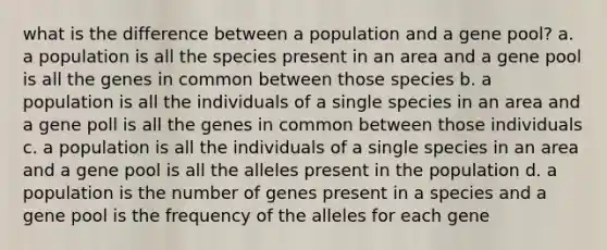 what is the difference between a population and a gene pool? a. a population is all the species present in an area and a gene pool is all the genes in common between those species b. a population is all the individuals of a single species in an area and a gene poll is all the genes in common between those individuals c. a population is all the individuals of a single species in an area and a gene pool is all the alleles present in the population d. a population is the number of genes present in a species and a gene pool is the frequency of the alleles for each gene