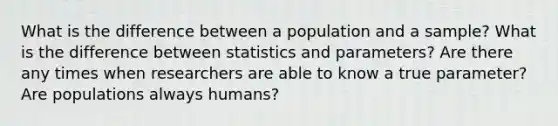 What is the difference between a population and a sample? What is the difference between statistics and parameters? Are there any times when researchers are able to know a true parameter? Are populations always humans?