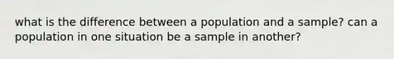 what is the difference between a population and a sample? can a population in one situation be a sample in another?