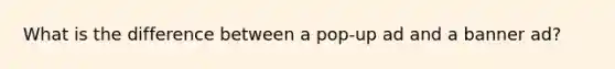 What is the difference between a pop-up ad and a banner ad?