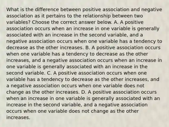 What is the difference between positive association and negative association as it pertains to the relationship between two​ variables? Choose the correct answer below. A. A positive association occurs when an increase in one variable is generally associated with an increase in the second​ variable, and a negative association occurs when one variable has a tendency to decrease as the other increases. B. A positive association occurs when one variable has a tendency to decrease as the other​ increases, and a negative association occurs when an increase in one variable is generally associated with an increase in the second variable. C. A positive association occurs when one variable has a tendency to decrease as the other​ increases, and a negative association occurs when one variable does not change as the other increases. D. A positive association occurs when an increase in one variable is generally associated with an increase in the second​ variable, and a negative association occurs when one variable does not change as the other increases.