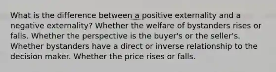 What is the difference between a positive externality and a negative externality? Whether the welfare of bystanders rises or falls. Whether the perspective is the buyer's or the seller's. Whether bystanders have a direct or <a href='https://www.questionai.com/knowledge/kc6KNK1VxL-inverse-relation' class='anchor-knowledge'>inverse relation</a>ship to the decision maker. Whether the price rises or falls.