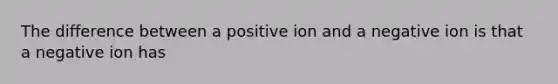 The difference between a positive ion and a negative ion is that a negative ion has