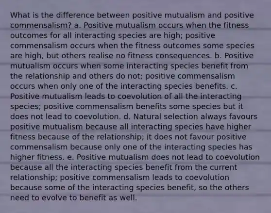 What is the difference between positive mutualism and positive commensalism? a. Positive mutualism occurs when the fitness outcomes for all interacting species are high; positive commensalism occurs when the fitness outcomes some species are high, but others realise no fitness consequences. b. Positive mutualism occurs when some interacting species benefit from the relationship and others do not; positive commensalism occurs when only one of the interacting species benefits. c. Positive mutualism leads to coevolution of all the interacting species; positive commensalism benefits some species but it does not lead to coevolution. d. Natural selection always favours positive mutualism because all interacting species have higher fitness because of the relationship; it does not favour positive commensalism because only one of the interacting species has higher fitness. e. Positive mutualism does not lead to coevolution because all the interacting species benefit from the current relationship; positive commensalism leads to coevolution because some of the interacting species benefit, so the others need to evolve to benefit as well.