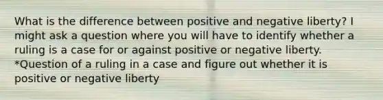 What is the difference between positive and negative liberty? I might ask a question where you will have to identify whether a ruling is a case for or against positive or negative liberty. *Question of a ruling in a case and figure out whether it is positive or negative liberty