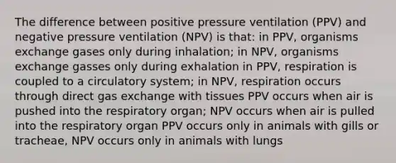 The difference between positive pressure ventilation (PPV) and negative pressure ventilation (NPV) is that: in PPV, organisms exchange gases only during inhalation; in NPV, organisms exchange gasses only during exhalation in PPV, respiration is coupled to a circulatory system; in NPV, respiration occurs through direct gas exchange with tissues PPV occurs when air is pushed into the respiratory organ; NPV occurs when air is pulled into the respiratory organ PPV occurs only in animals with gills or tracheae, NPV occurs only in animals with lungs