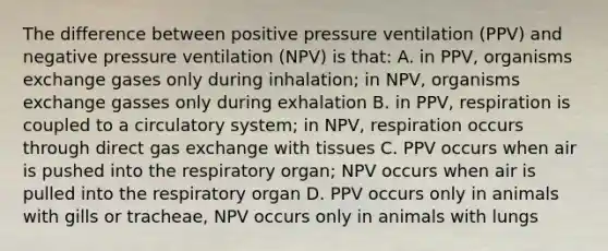 The difference between positive pressure ventilation (PPV) and negative pressure ventilation (NPV) is that: A. in PPV, organisms exchange gases only during inhalation; in NPV, organisms exchange gasses only during exhalation B. in PPV, respiration is coupled to a circulatory system; in NPV, respiration occurs through direct gas exchange with tissues C. PPV occurs when air is pushed into the respiratory organ; NPV occurs when air is pulled into the respiratory organ D. PPV occurs only in animals with gills or tracheae, NPV occurs only in animals with lungs