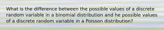 What is the difference between the possible values of a discrete random variable in a binomial distribution and he possible values of a discrete random variable in a Poisson distribution?