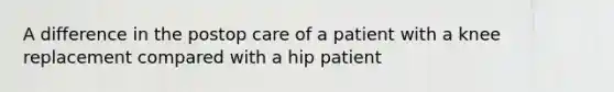 A difference in the postop care of a patient with a knee replacement compared with a hip patient