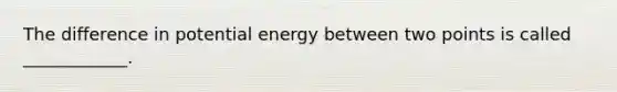 The difference in potential energy between two points is called ____________.