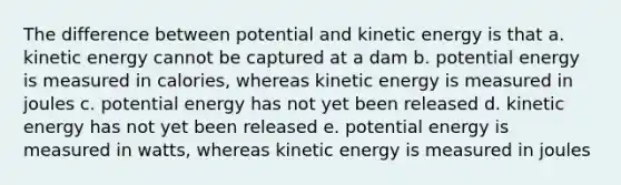 The difference between potential and kinetic energy is that a. kinetic energy cannot be captured at a dam b. potential energy is measured in calories, whereas kinetic energy is measured in joules c. potential energy has not yet been released d. kinetic energy has not yet been released e. potential energy is measured in watts, whereas kinetic energy is measured in joules