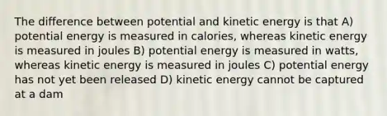 The difference between potential and kinetic energy is that A) potential energy is measured in calories, whereas kinetic energy is measured in joules B) potential energy is measured in watts, whereas kinetic energy is measured in joules C) potential energy has not yet been released D) kinetic energy cannot be captured at a dam