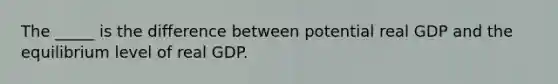 The _____ is the difference between potential real GDP and the equilibrium level of real GDP.