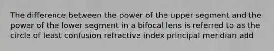 The difference between the power of the upper segment and the power of the lower segment in a bifocal lens is referred to as the circle of least confusion refractive index principal meridian add