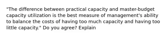 "The difference between practical capacity and master-budget capacity utilization is the best measure of management's ability to balance the costs of having too much capacity and having too little capacity." Do you agree? Explain