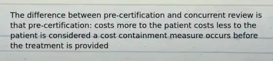 The difference between pre-certification and concurrent review is that pre-certification: costs more to the patient costs less to the patient is considered a cost containment measure occurs before the treatment is provided